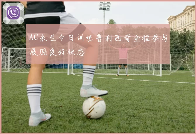 AC米兰今日训练普利西奇全程参与展现良好状态