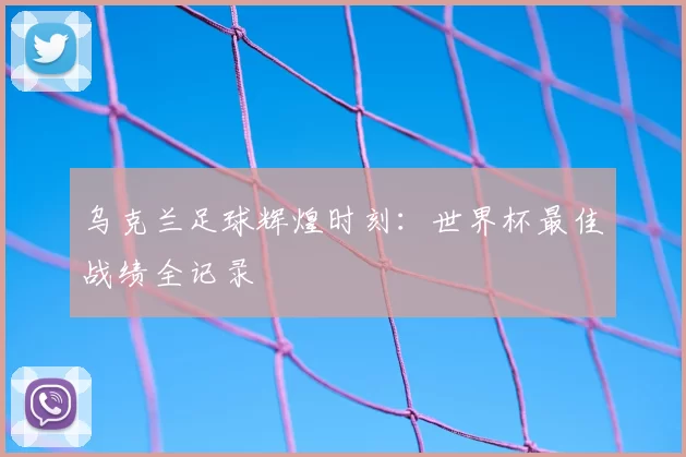 乌克兰足球辉煌时刻:世界杯最佳战绩全记录