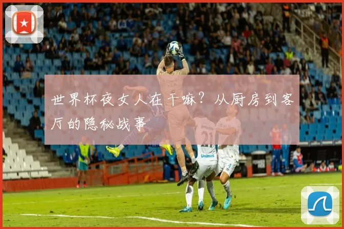 世界杯夜女人在干嘛？从厨房到客厅的隐秘战事