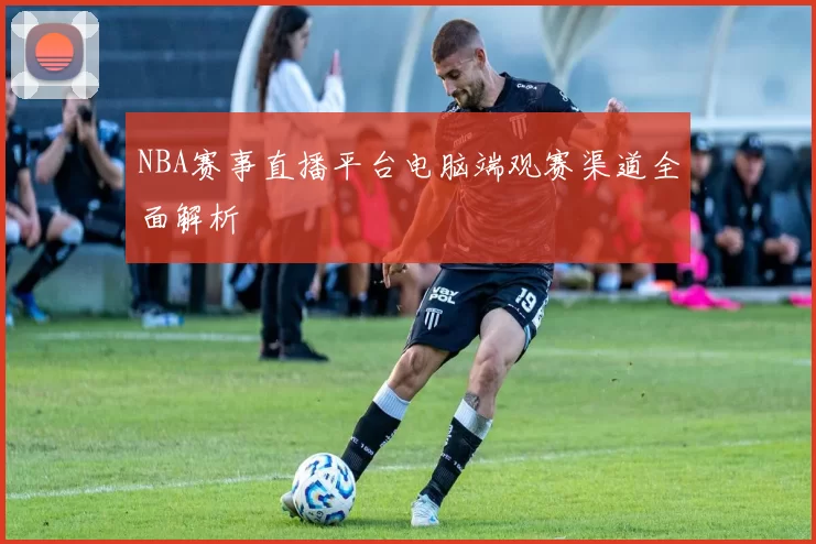 NBA赛事直播平台电脑端观赛渠道全面解析