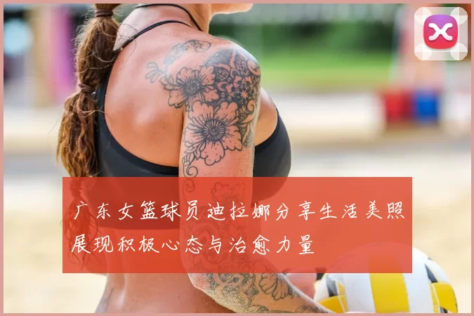 广东女篮球员迪拉娜分享生活美照展现积极心态与治愈力量