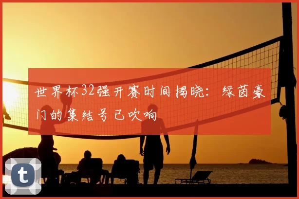 世界杯32强开赛时间揭晓：绿茵豪门的集结号已吹响