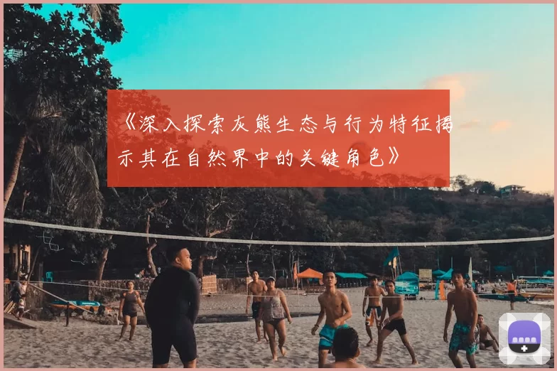 《深入探索灰熊生态与行为特征揭示其在自然界中的关键角色》