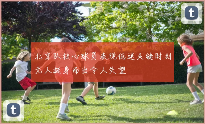 北京队核心球员表现低迷关键时刻无人挺身而出令人失望