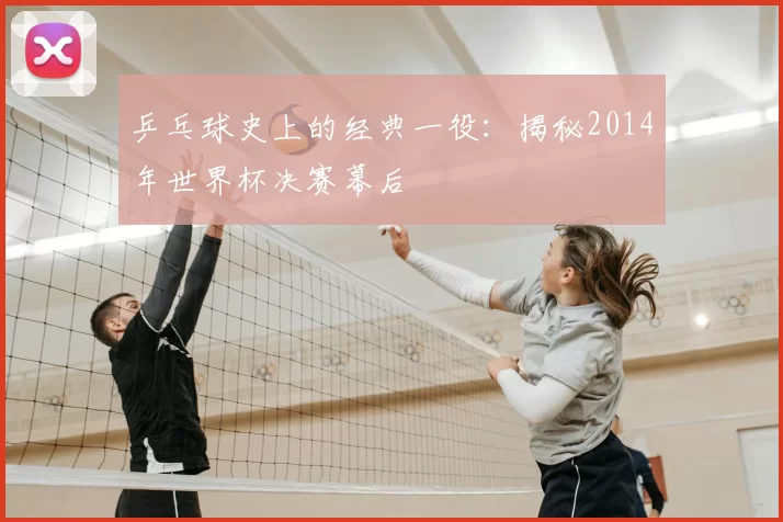 乒乓球史上的经典一役：揭秘2014年世界杯决赛幕后