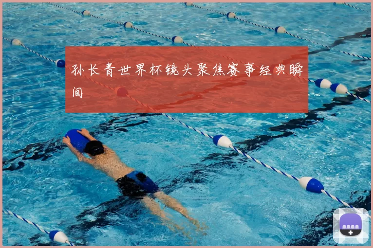 孙长青世界杯镜头聚焦赛事经典瞬间