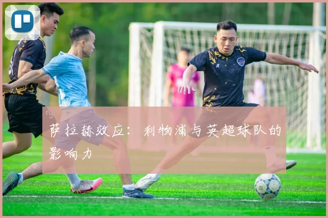 萨拉赫效应：利物浦与英超球队的影响力