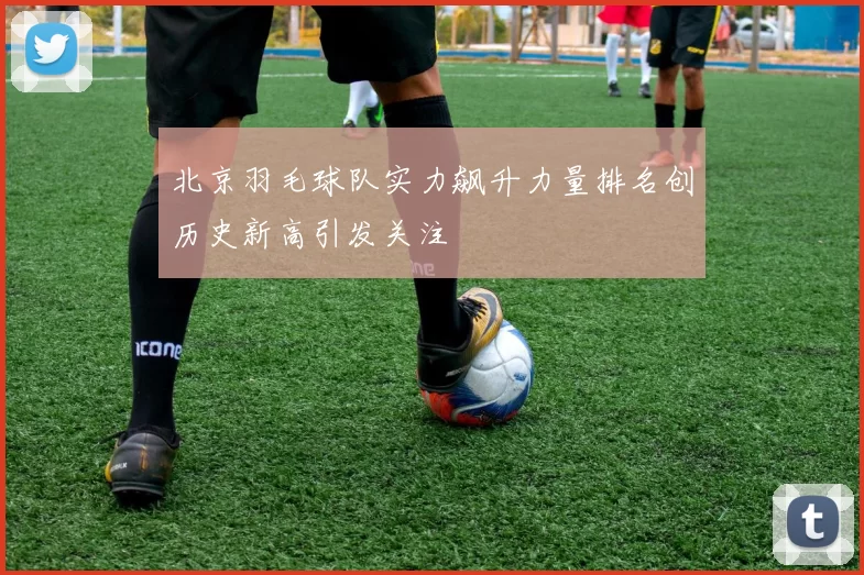 北京羽毛球队实力飙升力量排名创历史新高引发关注