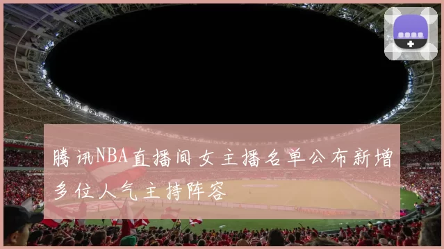 腾讯NBA直播间女主播名单公布新增多位人气主持阵容