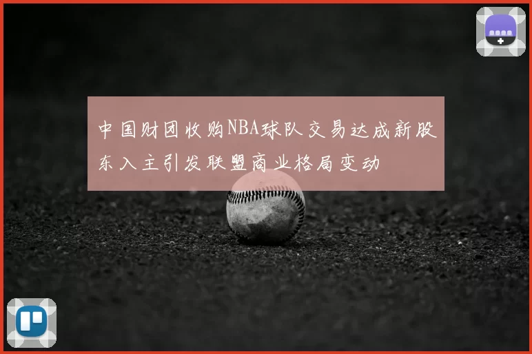 中国财团收购NBA球队交易达成新股东入主引发联盟商业格局变动