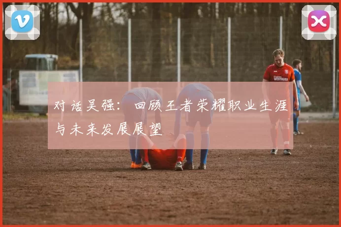 对话吴强：回顾王者荣耀职业生涯与未来发展展望