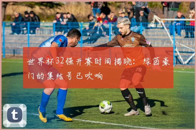 世界杯32强开赛时间揭晓:绿茵豪门的集结号已吹响