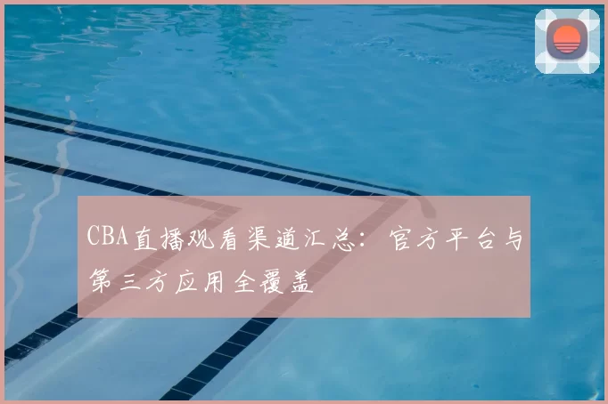 CBA直播观看渠道汇总：官方平台与第三方应用全覆盖