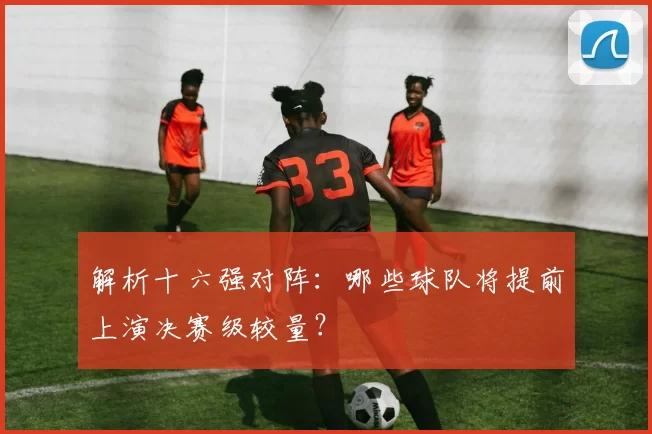 解析十六强对阵：哪些球队将提前上演决赛级较量？