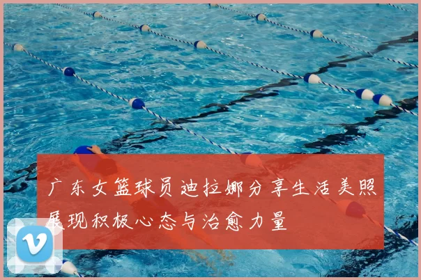 广东女篮球员迪拉娜分享生活美照展现积极心态与治愈力量