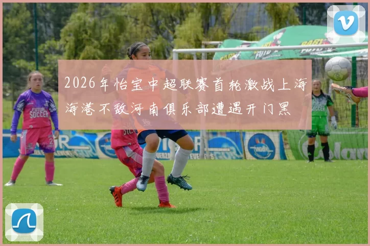 2026年怡宝中超联赛首轮激战上海海港不敌河南俱乐部遭遇开门黑