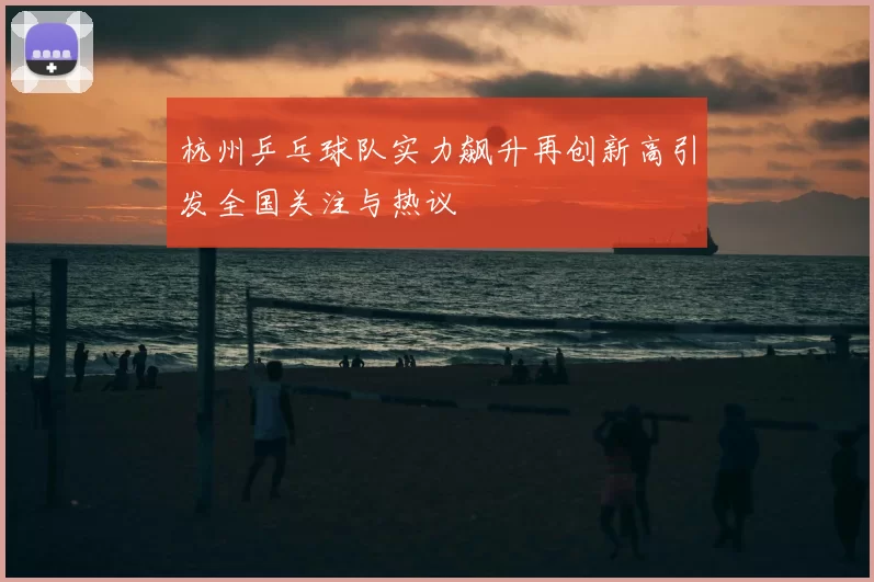 杭州乒乓球队实力飙升再创新高引发全国关注与热议