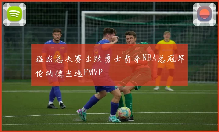 猛龙总决赛击败勇士首夺NBA总冠军伦纳德当选FMVP