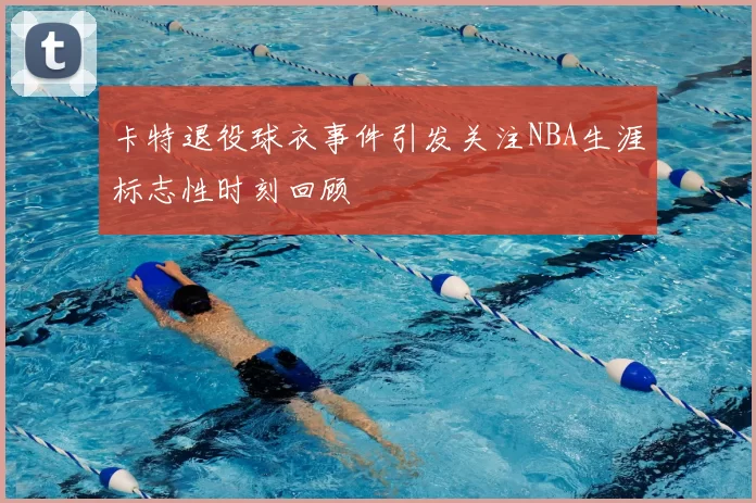卡特退役球衣事件引发关注NBA生涯标志性时刻回顾