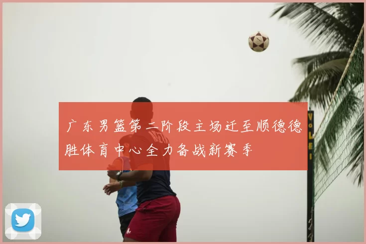 广东男篮第二阶段主场迁至顺德德胜体育中心全力备战新赛季