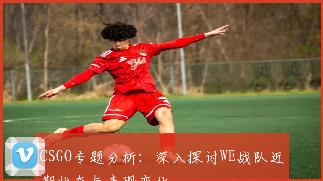 CSGO专题分析：深入探讨WE战队近期状态与表现变化
