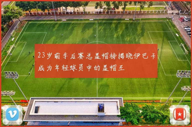 23岁前季后赛总盖帽榜揭晓伊巴卡成为年轻球员中的盖帽王