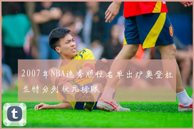 2007年NBA选秀顺位名单出炉奥登杜兰特分列状元榜眼