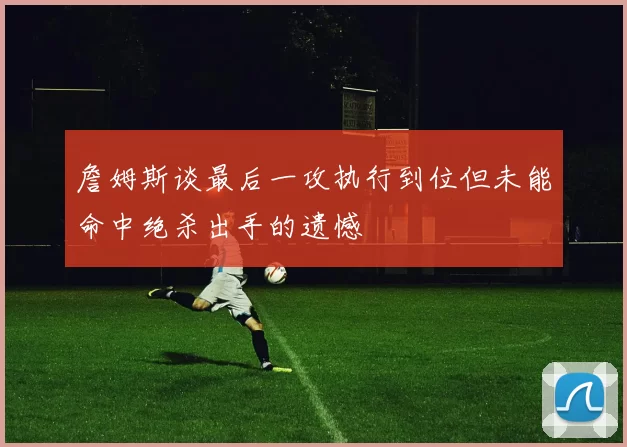 詹姆斯谈最后一攻执行到位但未能命中绝杀出手的遗憾