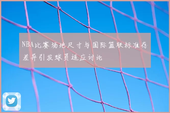 NBA比赛场地尺寸与国际篮联标准存差异引发球员适应讨论