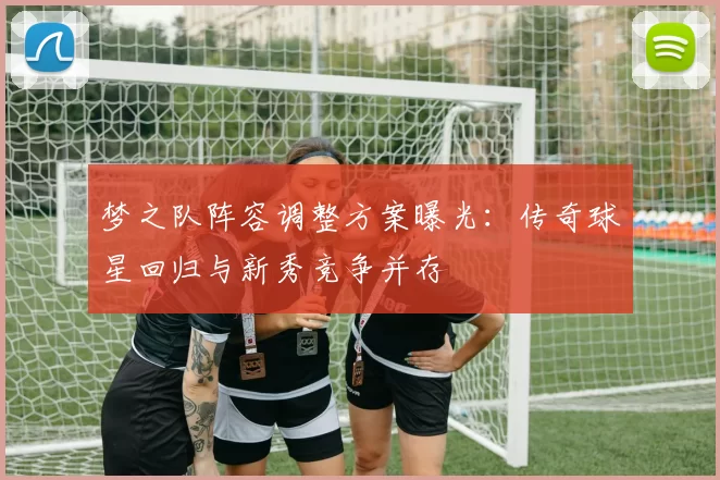 梦之队阵容调整方案曝光:传奇球星回归与新秀竞争并存