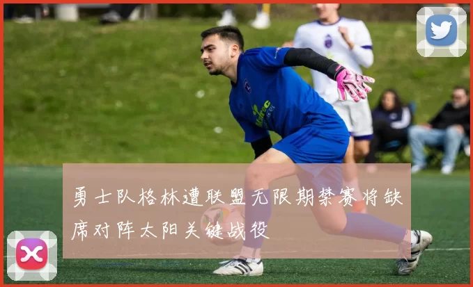 勇士队格林遭联盟无限期禁赛将缺席对阵太阳关键战役
