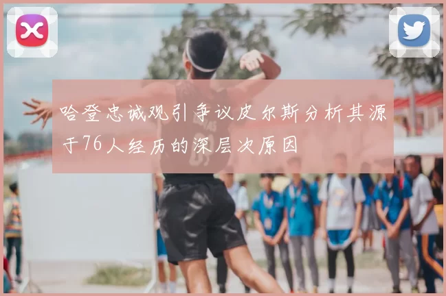 哈登忠诚观引争议皮尔斯分析其源于76人经历的深层次原因