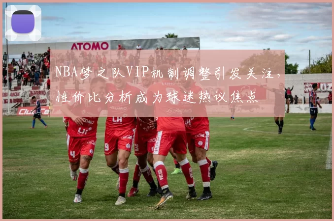 NBA梦之队VIP机制调整引发关注，性价比分析成为球迷热议焦点