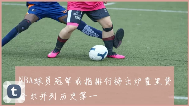NBA球员冠军戒指排行榜出炉霍里费舍尔并列历史第一