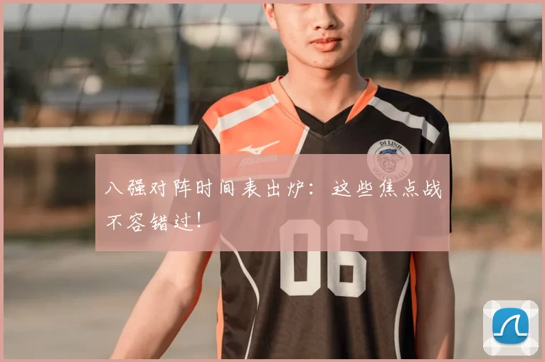 八强对阵时间表出炉：这些焦点战不容错过！