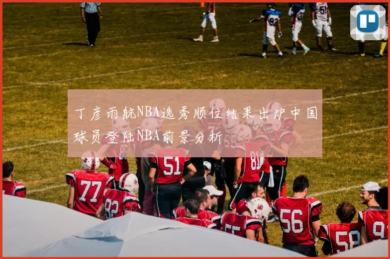 丁彦雨航NBA选秀顺位结果出炉中国球员登陆NBA前景分析