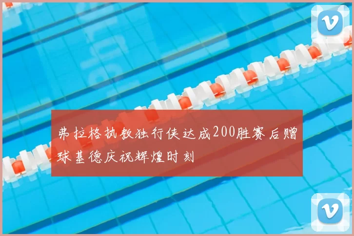 弗拉格执教独行侠达成200胜赛后赠球基德庆祝辉煌时刻