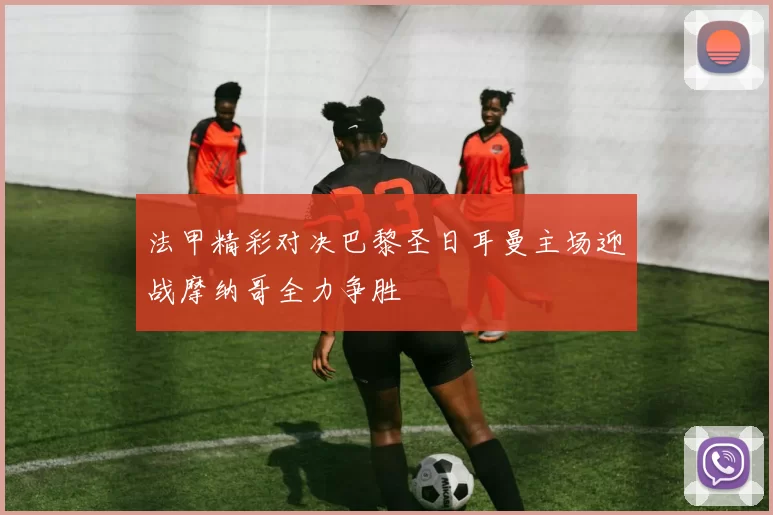 法甲精彩对决巴黎圣日耳曼主场迎战摩纳哥全力争胜