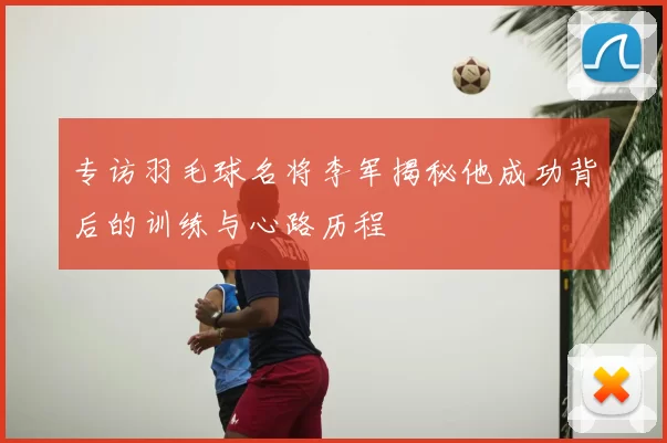 专访羽毛球名将李军揭秘他成功背后的训练与心路历程