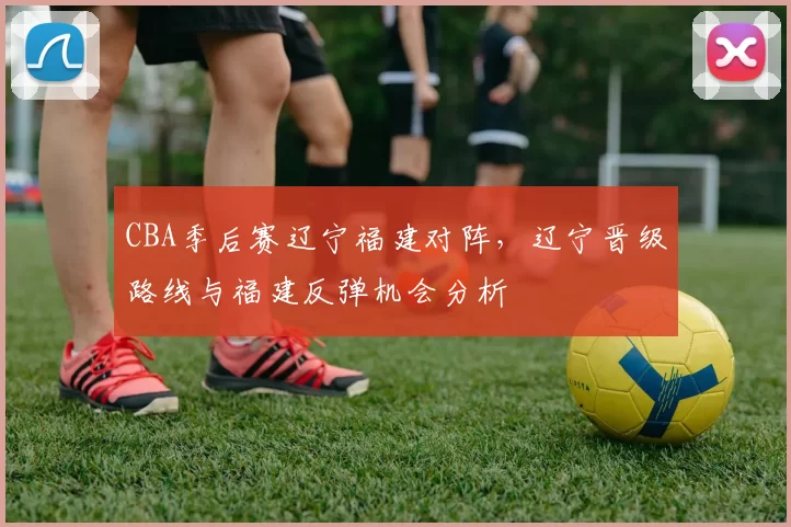 CBA季后赛辽宁福建对阵，辽宁晋级路线与福建反弹机会分析