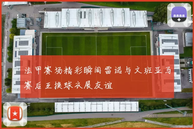 法甲赛场精彩瞬间雷诺与文班亚马赛后互换球衣展友谊