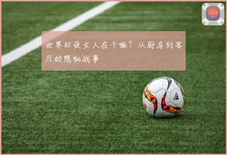 世界杯夜女人在干嘛?从厨房到客厅的隐秘战事