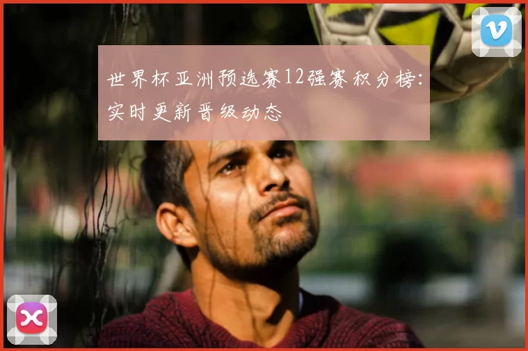 世界杯亚洲预选赛12强赛积分榜:实时更新晋级动态