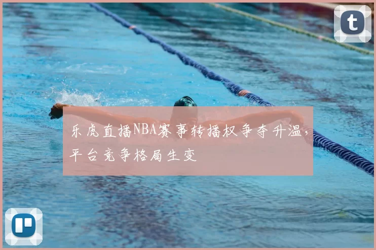 乐虎直播NBA赛事转播权争夺升温，平台竞争格局生变