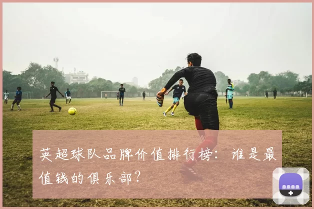英超球队品牌价值排行榜：谁是最值钱的俱乐部？