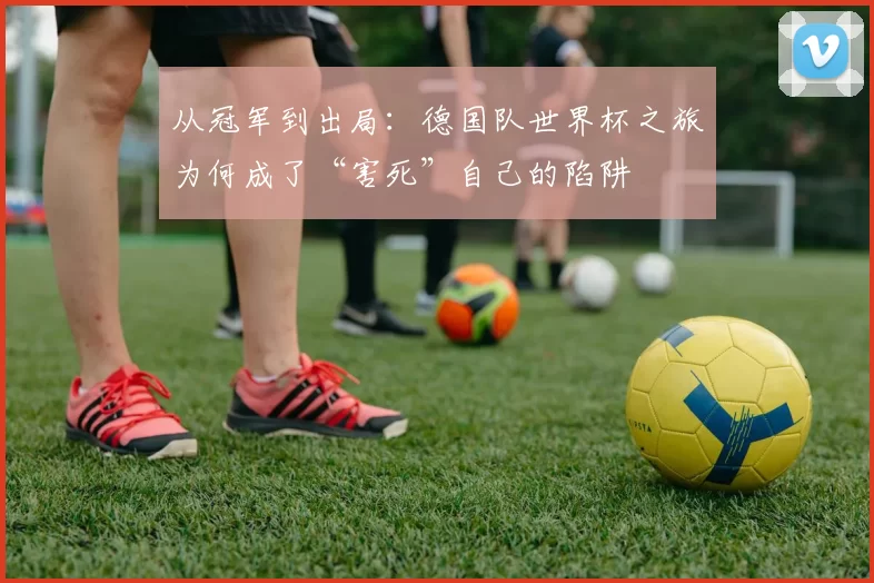 从冠军到出局：德国队世界杯之旅为何成了“害死”自己的陷阱