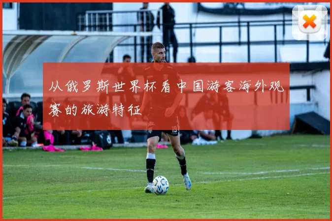 从俄罗斯世界杯看中国游客海外观赛的旅游特征