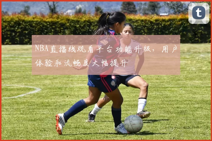 NBA直播线观看平台功能升级，用户体验和流畅度大幅提升