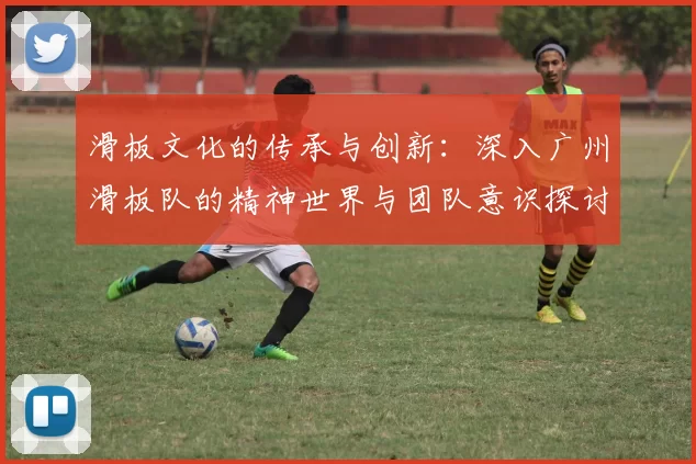滑板文化的传承与创新：深入广州滑板队的精神世界与团队意识探讨