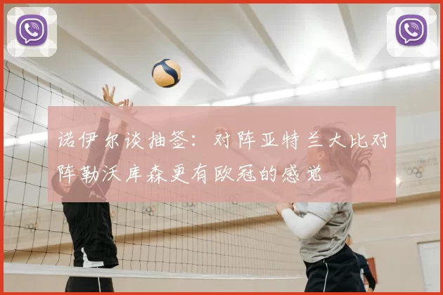 诺伊尔谈抽签:对阵亚特兰大比对阵勒沃库森更有欧冠的感觉